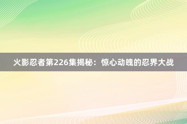 火影忍者第226集揭秘：惊心动魄的忍界大战