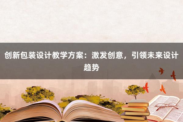 创新包装设计教学方案：激发创意，引领未来设计趋势